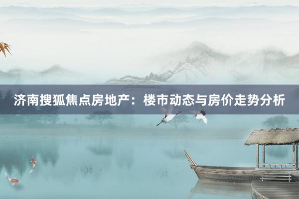 济南搜狐焦点房地产：楼市动态与房价走势分析